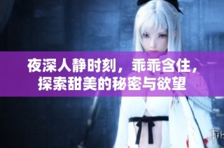 夜深人静时刻，乖乖含住，探索甜美的秘密与欲望