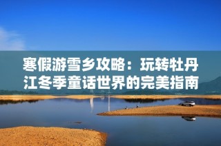 寒假游雪乡攻略：玩转牡丹江冬季童话世界的完美指南