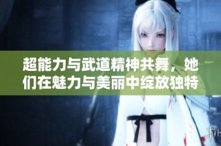 超能力与武道精神共舞，她们在魅力与美丽中绽放独特光彩