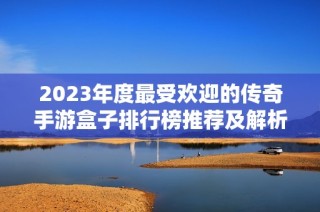 2023年度最受欢迎的传奇手游盒子排行榜推荐及解析