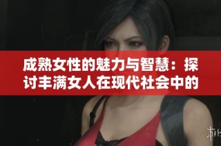 成熟女性的魅力与智慧：探讨丰满女人在现代社会中的独特价值与吸引力