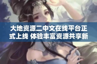 大地资源二中文在线平台正式上线 体验丰富资源共享新平台