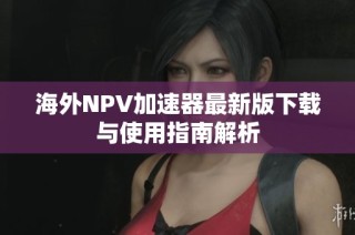 海外NPV加速器最新版下载与使用指南解析