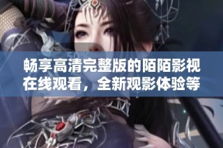 畅享高清完整版的陌陌影视在线观看，全新观影体验等你来探索