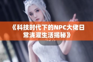 《科技时代下的NPC大佬日常浇灌生活揭秘》