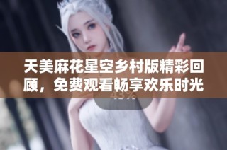天美麻花星空乡村版精彩回顾，免费观看畅享欢乐时光