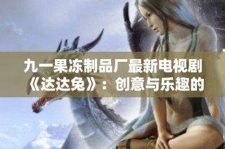 九一果冻制品厂最新电视剧《达达兔》：创意与乐趣的全新启程