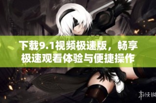 下载9.1视频极速版，畅享极速观看体验与便捷操作