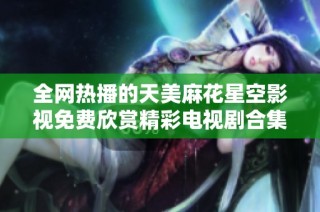 全网热播的天美麻花星空影视免费欣赏精彩电视剧合集