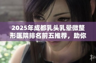 2025年成都乳头乳晕微整形医院排名前五推荐，助你找到理想的美丽方案