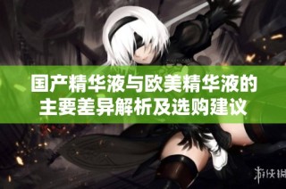 国产精华液与欧美精华液的主要差异解析及选购建议