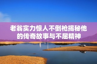 老翁实力惊人不倒枪揭秘他的传奇故事与不屈精神