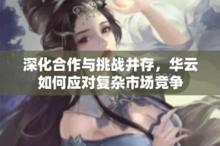 深化合作与挑战并存，华云如何应对复杂市场竞争