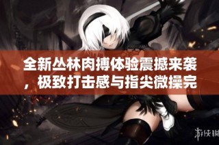 全新丛林肉搏体验震撼来袭，极致打击感与指尖微操完美融合，尽享游戏快感