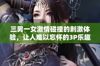 三男一女激情碰撞的刺激体验，让人难以忘怀的3P乐趣