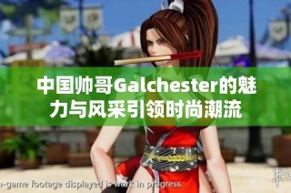 中国帅哥Galchester的魅力与风采引领时尚潮流