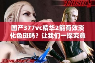 国产377vc精华2能有效淡化色斑吗？让我们一探究竟！