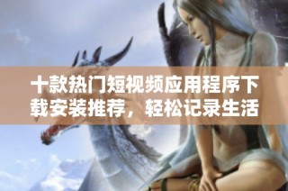 十款热门短视频应用程序下载安装推荐，轻松记录生活精彩瞬间