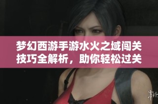 梦幻西游手游水火之域闯关技巧全解析，助你轻松过关