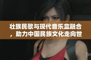 壮族民歌与现代音乐盒融合，助力中国民族文化走向世界