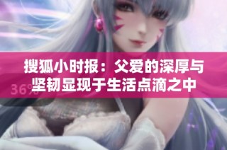 搜狐小时报：父爱的深厚与坚韧显现于生活点滴之中