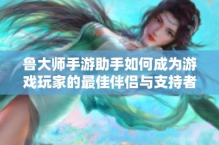 鲁大师手游助手如何成为游戏玩家的最佳伴侣与支持者