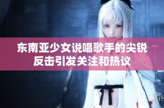 东南亚少女说唱歌手的尖锐反击引发关注和热议