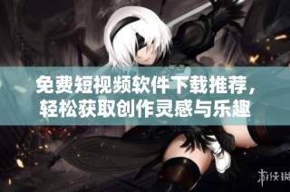 免费短视频软件下载推荐，轻松获取创作灵感与乐趣