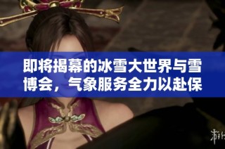 即将揭幕的冰雪大世界与雪博会，气象服务全力以赴保障活动顺利进行