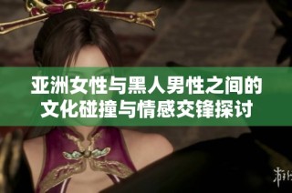 亚洲女性与黑人男性之间的文化碰撞与情感交锋探讨