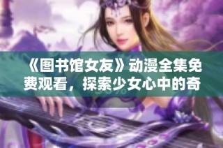 《图书馆女友》动漫全集免费观看，探索少女心中的奇幻与梦想
