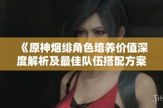 《原神烟绯角色培养价值深度解析及最佳队伍搭配方案》