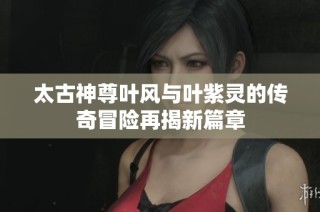 太古神尊叶风与叶紫灵的传奇冒险再揭新篇章