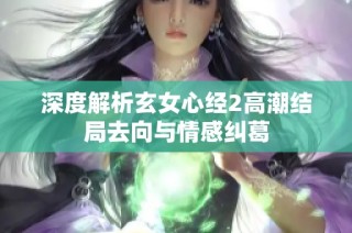 深度解析玄女心经2高潮结局去向与情感纠葛
