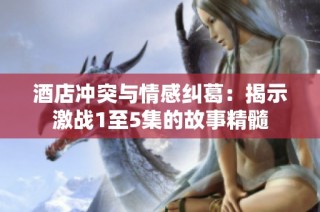 酒店冲突与情感纠葛：揭示激战1至5集的故事精髓