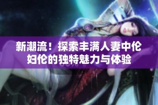 新潮流！探索丰满人妻中伦妇伦的独特魅力与体验