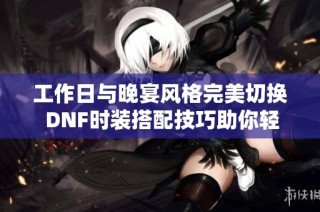 工作日与晚宴风格完美切换 DNF时装搭配技巧助你轻松塑造魅力造型