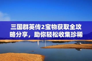 三国群英传2宝物获取全攻略分享，助你轻松收集珍稀宝物
