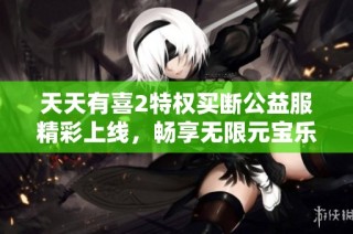天天有喜2特权买断公益服精彩上线，畅享无限元宝乐趣！