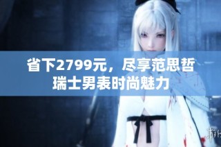 省下2799元，尽享范思哲瑞士男表时尚魅力