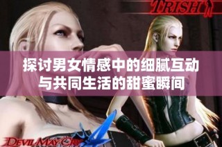 探讨男女情感中的细腻互动与共同生活的甜蜜瞬间