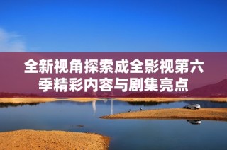 全新视角探索成全影视第六季精彩内容与剧集亮点