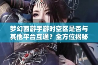 梦幻西游手游时空区是否与其他平台互通？全方位揭秘互通玩法与特色