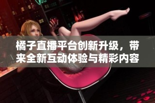 橘子直播平台创新升级，带来全新互动体验与精彩内容