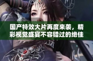国产特效大片再度来袭，精彩视觉盛宴不容错过的绝佳选择