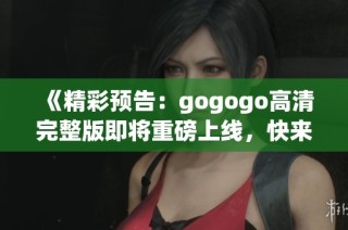 《精彩预告：gogogo高清完整版即将重磅上线，快来观看吧》