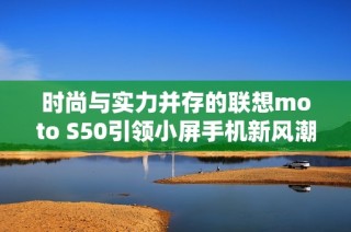 时尚与实力并存的联想moto S50引领小屏手机新风潮