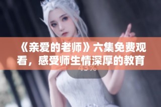 《亲爱的老师》六集免费观看，感受师生情深厚的教育故事
