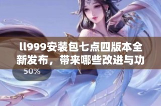 ll999安装包七点四版本全新发布，带来哪些改进与功能解析