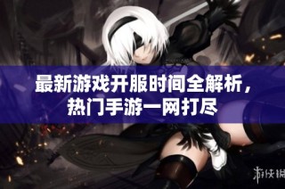 最新游戏开服时间全解析，热门手游一网打尽